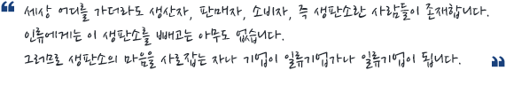 세상 어디를 가더라도 생산자, 판매자, 소비자, 즉 생판소란 사람들이 존재합니다. 인류에게는 이 생판소를 빼고는 아무도 없습니다. 그러므로 생판소의 마음을 사로잡는 자나 기업이 일류기업가나 일류기업이 됩니다.